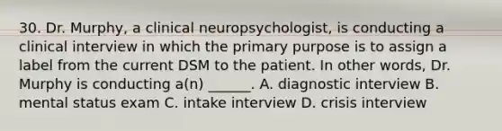 30. Dr. Murphy, a clinical neuropsychologist, is conducting a clinical interview in which the primary purpose is to assign a label from the current DSM to the patient. In other words, Dr. Murphy is conducting a(n) ______. A. diagnostic interview B. mental status exam C. intake interview D. crisis interview