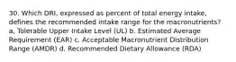 30. Which DRI, expressed as percent of total energy intake, defines the recommended intake range for the macronutrients? a, Tolerable Upper Intake Level (UL) b. Estimated Average Requirement (EAR) c. Acceptable Macronutrient Distribution Range (AMDR) d. Recommended Dietary Allowance (RDA)