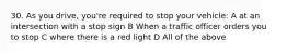 30. As you drive, you're required to stop your vehicle: A at an intersection with a stop sign B When a traffic officer orders you to stop C where there is a red light D All of the above