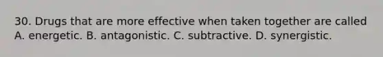 30. Drugs that are more effective when taken together are called A. energetic. B. antagonistic. C. subtractive. D. synergistic.