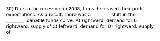 30) Due to the recession in 2008, firms decreased their profit expectations. As a result, there was a ________ shift in the ________ loanable funds curve. A) rightward; demand for B) rightward, supply of C) leftward; demand for D) rightward; supply of