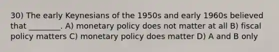 30) The early Keynesians of the 1950s and early 1960s believed that ________. A) monetary policy does not matter at all B) fiscal policy matters C) monetary policy does matter D) A and B only