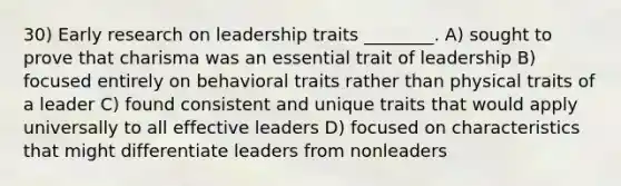 30) Early research on leadership traits ________. A) sought to prove that charisma was an essential trait of leadership B) focused entirely on behavioral traits rather than physical traits of a leader C) found consistent and unique traits that would apply universally to all effective leaders D) focused on characteristics that might differentiate leaders from nonleaders