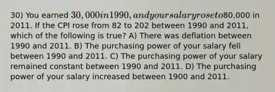 30) You earned 30,000 in 1990, and your salary rose to80,000 in 2011. If the CPI rose from 82 to 202 between 1990 and 2011, which of the following is true? A) There was deflation between 1990 and 2011. B) The purchasing power of your salary fell between 1990 and 2011. C) The purchasing power of your salary remained constant between 1990 and 2011. D) The purchasing power of your salary increased between 1900 and 2011.