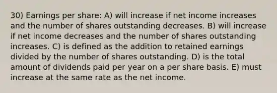 30) Earnings per share: A) will increase if net income increases and the number of shares outstanding decreases. B) will increase if net income decreases and the number of shares outstanding increases. C) is defined as the addition to retained earnings divided by the number of shares outstanding. D) is the total amount of dividends paid per year on a per share basis. E) must increase at the same rate as the net income.