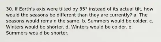 30. If Earth's axis were tilted by 35° instead of its actual tilt, how would the seasons be different than they are currently? a. The seasons would remain the same. b. Summers would be colder. c. Winters would be shorter. d. Winters would be colder. e. Summers would be shorter.