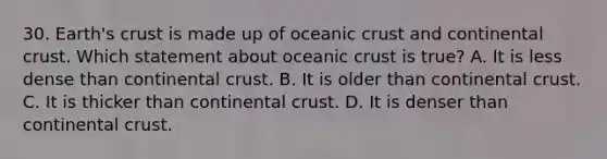 30. Earth's crust is made up of <a href='https://www.questionai.com/knowledge/kPVS0KdHos-oceanic-crust' class='anchor-knowledge'>oceanic crust</a> and continental crust. Which statement about oceanic crust is true? A. It is less dense than continental crust. B. It is older than continental crust. C. It is thicker than continental crust. D. It is denser than continental crust.