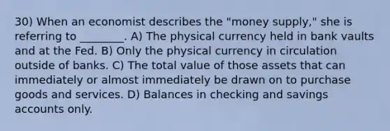 30) When an economist describes the "money supply," she is referring to ________. A) The physical currency held in bank vaults and at the Fed. B) Only the physical currency in circulation outside of banks. C) The total value of those assets that can immediately or almost immediately be drawn on to purchase goods and services. D) Balances in checking and savings accounts only.