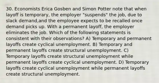 30. Economists Erica Gosben and Simon Potter note that when layoff is temporary, the employer "suspends" the job, due to slack demand,and the employee expects to be recalled once demand picks up. With a permanent layoff, the employer eliminates the job. Which of the following statements is consistent with their observations? A) Temporary and permanent layoffs create cyclical unemployment. B) Temporary and permanent layoffs create structural unemployment. C) Temporary layoffs create structural unemployment while permanent layoffs create cyclical unemployment. D) Temporary layoffs create cyclical unemployment while permanent layoffs create structural unemployment.