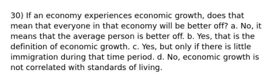 30) If an economy experiences economic growth, does that mean that everyone in that economy will be better off? a. No, it means that the average person is better off. b. Yes, that is the definition of economic growth. c. Yes, but only if there is little immigration during that time period. d. No, economic growth is not correlated with standards of living.