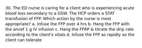 30. The ED nurse is caring for a client who is experiencing acute blood loss secondary to a GSW. The HCP orders a STAT transfusion of FFP. Which action by the nurse is most appropriate? a. Infuse the FFP over 4 hrs b. Hang the FFP with the ancef 1 g IV infusion c. Hang the FFRP & titrate the drip rate according to the client's vitals d. Infuse the FFP as rapidly as the client can tolerate