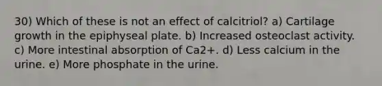 30) Which of these is not an effect of calcitriol? a) Cartilage growth in the epiphyseal plate. b) Increased osteoclast activity. c) More intestinal absorption of Ca2+. d) Less calcium in the urine. e) More phosphate in the urine.