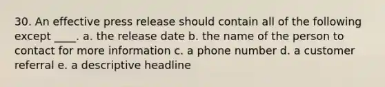 30. An effective press release should contain all of the following except ____. a. the release date b. the name of the person to contact for more information c. a phone number d. a customer referral e. a descriptive headline