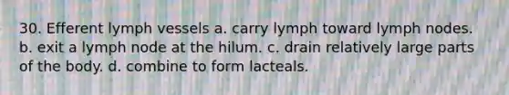 30. Efferent lymph vessels a. carry lymph toward lymph nodes. b. exit a lymph node at the hilum. c. drain relatively large parts of the body. d. combine to form lacteals.