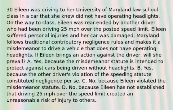 30 Eileen was driving to her University of Maryland law school class in a car that she knew did not have operating headlights. On the way to class, Eileen was rear-ended by another driver who had been driving 25 mph over the posted speed limit. Eileen suffered personal injuries and her car was damaged. Maryland follows traditional contributory negligence rules and makes it a misdemeanor to drive a vehicle that does not have operating headlights. If Eileen brings an action against the driver, will she prevail? A. Yes, because the misdemeanor statute is intended to protect against cars being driven without headlights. B. Yes, because the other driver's violation of the speeding statute constituted negligence per se. C. No, because Eileen violated the misdemeanor statute. D. No, because Eileen has not established that driving 25 mph over the speed limit created an unreasonable risk of injury to others.