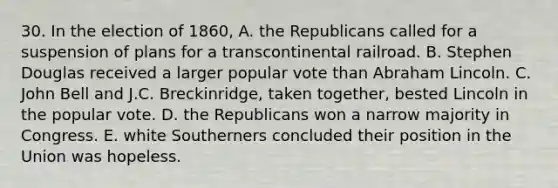 30. In the election of 1860, A. the Republicans called for a suspension of plans for a transcontinental railroad. B. Stephen Douglas received a larger popular vote than Abraham Lincoln. C. John Bell and J.C. Breckinridge, taken together, bested Lincoln in the popular vote. D. the Republicans won a narrow majority in Congress. E. white Southerners concluded their position in the Union was hopeless.