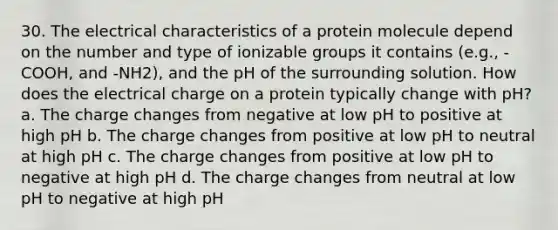 30. The electrical characteristics of a protein molecule depend on the number and type of ionizable groups it contains (e.g., -COOH, and -NH2), and the pH of the surrounding solution. How does the electrical charge on a protein typically change with pH? a. The charge changes from negative at low pH to positive at high pH b. The charge changes from positive at low pH to neutral at high pH c. The charge changes from positive at low pH to negative at high pH d. The charge changes from neutral at low pH to negative at high pH