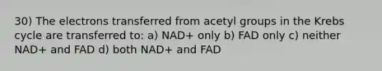 30) The electrons transferred from acetyl groups in the Krebs cycle are transferred to: a) NAD+ only b) FAD only c) neither NAD+ and FAD d) both NAD+ and FAD