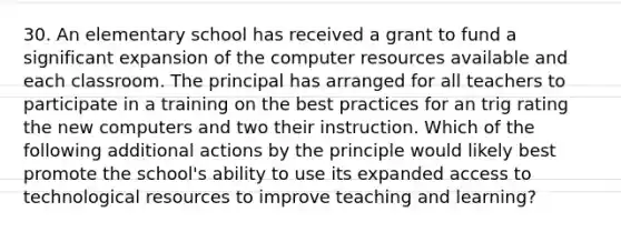 30. An elementary school has received a grant to fund a significant expansion of the computer resources available and each classroom. The principal has arranged for all teachers to participate in a training on the best practices for an trig rating the new computers and two their instruction. Which of the following additional actions by the principle would likely best promote the school's ability to use its expanded access to technological resources to improve teaching and learning?