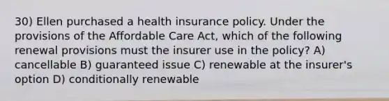 30) Ellen purchased a health insurance policy. Under the provisions of the Affordable Care Act, which of the following renewal provisions must the insurer use in the policy? A) cancellable B) guaranteed issue C) renewable at the insurer's option D) conditionally renewable