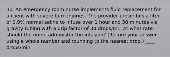 30. An emergency room nurse implements fluid replacement for a client with severe burn injuries. The provider prescribes a liter of 0.9% normal saline to infuse over 1 hour and 30 minutes via gravity tubing with a drip factor of 30 drops/mL. At what rate should the nurse administer the infusion? (Record your answer using a whole number and rounding to the nearest drop.) ____ drops/min