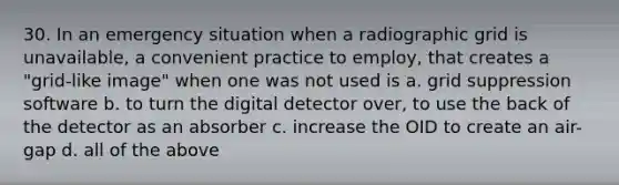 30. In an emergency situation when a radiographic grid is unavailable, a convenient practice to employ, that creates a "grid-like image" when one was not used is a. grid suppression software b. to turn the digital detector over, to use the back of the detector as an absorber c. increase the OID to create an air-gap d. all of the above