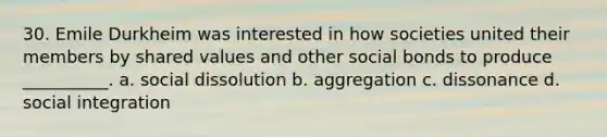 30. Emile Durkheim was interested in how societies united their members by shared values and other social bonds to produce __________. a. social dissolution b. aggregation c. dissonance d. social integration