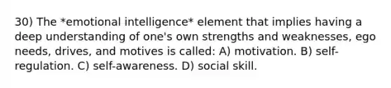 30) The *<a href='https://www.questionai.com/knowledge/k9hmgj4THn-emotional-intelligence' class='anchor-knowledge'>emotional intelligence</a>* element that implies having a deep understanding of one's own strengths and weaknesses, ego needs, drives, and motives is called: A) motivation. B) self-regulation. C) self-awareness. D) social skill.