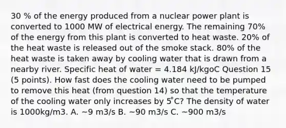 30 % of the energy produced from a nuclear power plant is converted to 1000 MW of electrical energy. The remaining 70% of the energy from this plant is converted to heat waste. 20% of the heat waste is released out of the smoke stack. 80% of the heat waste is taken away by cooling water that is drawn from a nearby river. Specific heat of water = 4.184 kJ/kgoC Question 15 (5 points). How fast does the cooling water need to be pumped to remove this heat (from question 14) so that the temperature of the cooling water only increases by 5 ̊C? The density of water is 1000kg/m3. A. ~9 m3/s B. ~90 m3/s C. ~900 m3/s