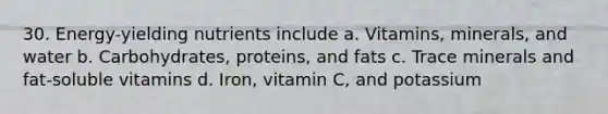 30. Energy-yielding nutrients include a. Vitamins, minerals, and water b. Carbohydrates, proteins, and fats c. Trace minerals and fat-soluble vitamins d. Iron, vitamin C, and potassium