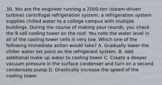 30. You are the engineer running a 2000-ton (steam-driven turbine) centrifugal refrigeration system, a refrigeration system supplies chilled water to a college campus with multiple buildings. During the course of making your rounds, you check the 9 cell cooling tower on the roof. You note the water level in all of the cooling tower cells is very low. Which one of the following immediate action would take? A. Gradually lower the chiller water set point on the refrigerant system. B. Add additional make up water to cooling tower C. Create a deeper vacuum pressure in the surface condenser and turn on a second condensate pump D. Drastically increase the speed of the cooling tower