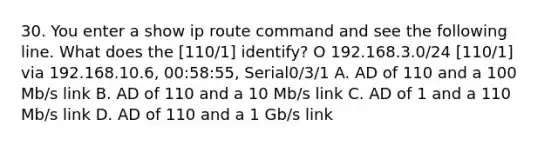 30. You enter a show ip route command and see the following line. What does the [110/1] identify? O 192.168.3.0/24 [110/1] via 192.168.10.6, 00:58:55, Serial0/3/1 A. AD of 110 and a 100 Mb/s link B. AD of 110 and a 10 Mb/s link C. AD of 1 and a 110 Mb/s link D. AD of 110 and a 1 Gb/s link