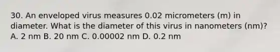 30. An enveloped virus measures 0.02 micrometers (m) in diameter. What is the diameter of this virus in nanometers (nm)? A. 2 nm B. 20 nm C. 0.00002 nm D. 0.2 nm