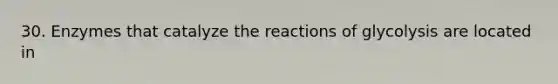 30. Enzymes that catalyze the reactions of glycolysis are located in