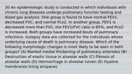 30 An epidemiologic study is conducted in which individuals with chronic lung diseases undergo pulmonary function testing and blood gas analysis. One group is found to have normal FEV1, decreased FVC, and normal Pco2. In another group, FEV1 is decreased more than FVC, the FEV1/FVC ratio is 65%, and Pco2 is increased. Both groups have increased bouts of pulrmnary infections. Autopsy data are collected for the individuals whose underlying cause of death is pulrmnary disease. Which of the following morphologic changes is most likely to be seen in both groups? (A) Marked medial thickening of pulmonary arterioles (B) Destruction of elastic tissue in alveolar walls (C) Fibrosis of alveolar walls (D) Hermorrhage in alveolar lumen (E) Hyaline membranes lining airspaces