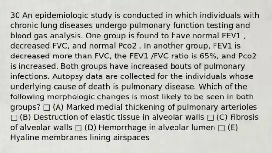 30 An epidemiologic study is conducted in which individuals with chronic lung diseases undergo pulmonary function testing and blood gas analysis. One group is found to have normal FEV1 , decreased FVC, and normal Pco2 . In another group, FEV1 is decreased more than FVC, the FEV1 /FVC ratio is 65%, and Pco2 is increased. Both groups have increased bouts of pulmonary infections. Autopsy data are collected for the individuals whose underlying cause of death is pulmonary disease. Which of the following morphologic changes is most likely to be seen in both groups? □ (A) Marked medial thickening of pulmonary arterioles □ (B) Destruction of elastic tissue in alveolar walls □ (C) Fibrosis of alveolar walls □ (D) Hemorrhage in alveolar lumen □ (E) Hyaline membranes lining airspaces