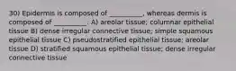 30) Epidermis is composed of __________, whereas dermis is composed of __________. A) areolar tissue; columnar epithelial tissue B) dense irregular connective tissue; simple squamous epithelial tissue C) pseudostratified epithelial tissue; areolar tissue D) stratified squamous epithelial tissue; dense irregular connective tissue