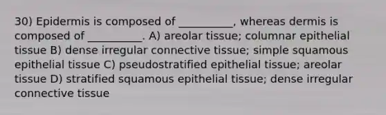 30) Epidermis is composed of __________, whereas dermis is composed of __________. A) areolar tissue; columnar epithelial tissue B) dense irregular connective tissue; simple squamous epithelial tissue C) pseudostratified epithelial tissue; areolar tissue D) stratified squamous epithelial tissue; dense irregular connective tissue