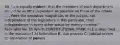 30. "It is equally evident, that the members of each department should be as little dependent as possible on those of the others . . . . Were the executive magistrate, or the judges, not independent of the legislature in this particular, their independence in every other would be merely nominal." -Federalist No. 51 Which CONSTITUTIONAL PRINCIPLE is described in the quotation? A) federalism B) due process C) judicial review D) separation of powers