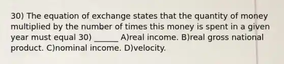 30) The equation of exchange states that the quantity of money multiplied by the number of times this money is spent in a given year must equal 30) ______ A)real income. B)real gross national product. C)nominal income. D)velocity.