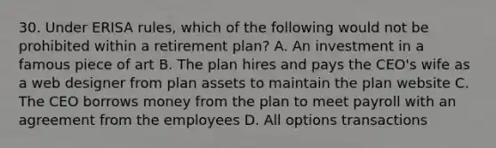 30. Under ERISA rules, which of the following would not be prohibited within a retirement plan? A. An investment in a famous piece of art B. The plan hires and pays the CEO's wife as a web designer from plan assets to maintain the plan website C. The CEO borrows money from the plan to meet payroll with an agreement from the employees D. All options transactions