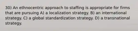 30) An ethnocentric approach to staffing is appropriate for firms that are pursuing A) a localization strategy. B) an international strategy. C) a global standardization strategy. D) a transnational strategy.