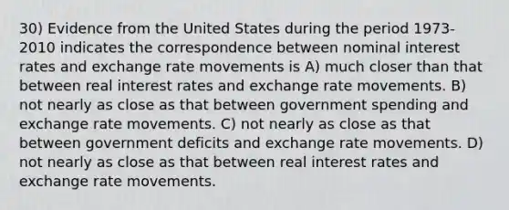 30) Evidence from the United States during the period 1973-2010 indicates the correspondence between nominal interest rates and exchange rate movements is A) much closer than that between real interest rates and exchange rate movements. B) not nearly as close as that between government spending and exchange rate movements. C) not nearly as close as that between government deficits and exchange rate movements. D) not nearly as close as that between real interest rates and exchange rate movements.