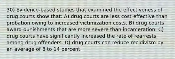 30) Evidence-based studies that examined the effectiveness of drug courts show that: A) drug courts are less cost-effective than probation owing to increased victimization costs. B) drug courts award punishments that are more severe than incarceration. C) drug courts have significantly increased the rate of rearrests among drug offenders. D) drug courts can reduce recidivism by an average of 8 to 14 percent.