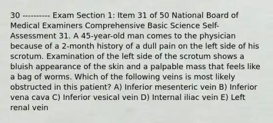 30 ---------- Exam Section 1: Item 31 of 50 National Board of Medical Examiners Comprehensive Basic Science Self-Assessment 31. A 45-year-old man comes to the physician because of a 2-month history of a dull pain on the left side of his scrotum. Examination of the left side of the scrotum shows a bluish appearance of the skin and a palpable mass that feels like a bag of worms. Which of the following veins is most likely obstructed in this patient? A) Inferior mesenteric vein B) Inferior vena cava C) Inferior vesical vein D) Internal iliac vein E) Left renal vein