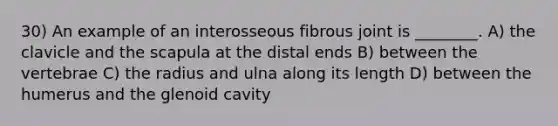 30) An example of an interosseous fibrous joint is ________. A) the clavicle and the scapula at the distal ends B) between the vertebrae C) the radius and ulna along its length D) between the humerus and the glenoid cavity