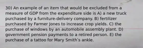 30) An example of an item that would be excluded from a measure of GDP from the expenditure side is A) a new truck purchased by a furniture-delivery company. B) fertilizer purchased by Farmer Jones to increase crop yields. C) the purchase of windows by an automobile assembly plant. D) government pension payments to a retired person. E) the purchase of a tattoo for Mary Smithʹs ankle.