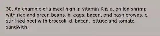 30. An example of a meal high in vitamin K is a. grilled shrimp with rice and green beans. b. eggs, bacon, and hash browns. c. stir fried beef with broccoli. d. bacon, lettuce and tomato sandwich.