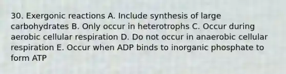 30. Exergonic reactions A. Include synthesis of large carbohydrates B. Only occur in heterotrophs C. Occur during aerobic cellular respiration D. Do not occur in anaerobic cellular respiration E. Occur when ADP binds to inorganic phosphate to form ATP