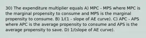 30) The expenditure multiplier equals A) MPC - MPS where MPC is the marginal propensity to consume and MPS is the marginal propensity to consume. B) 1/(1 - slope of AE curve). C) APC - APS where APC is the average propensity to consume and APS is the average propensity to save. D) 1/(slope of AE curve).